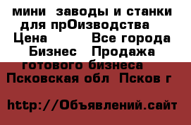 мини- заводы и станки для прОизводства  › Цена ­ 100 - Все города Бизнес » Продажа готового бизнеса   . Псковская обл.,Псков г.